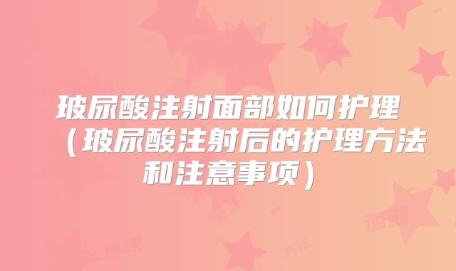 玻尿酸注射面部如何护理（玻尿酸注射后的护理方法和注意事项）