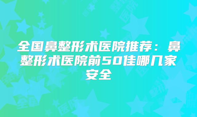 全国鼻整形术医院推荐：鼻整形术医院前50佳哪几家安全