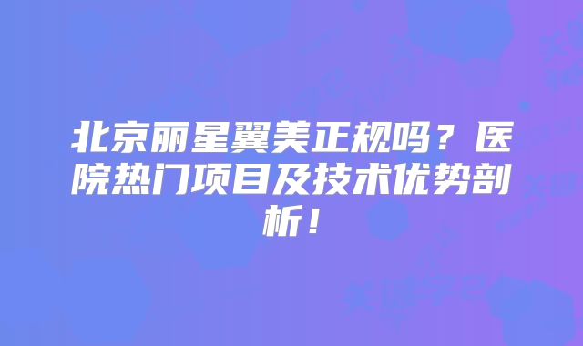 北京丽星翼美正规吗？医院热门项目及技术优势剖析！