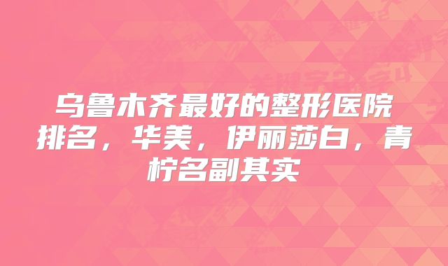乌鲁木齐最好的整形医院排名，华美，伊丽莎白，青柠名副其实