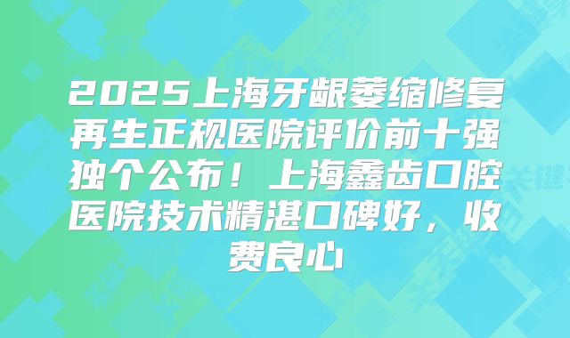 2025上海牙龈萎缩修复再生正规医院评价前十强独个公布！上海鑫齿口腔医院技术精湛口碑好，收费良心