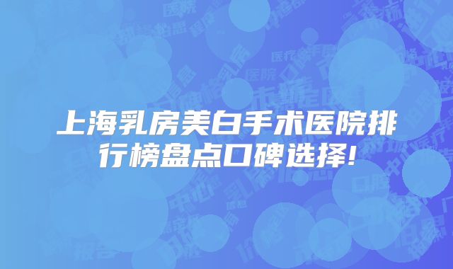 上海乳房美白手术医院排行榜盘点口碑选择!