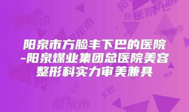 阳泉市方脸丰下巴的医院-阳泉煤业集团总医院美容整形科实力审美兼具