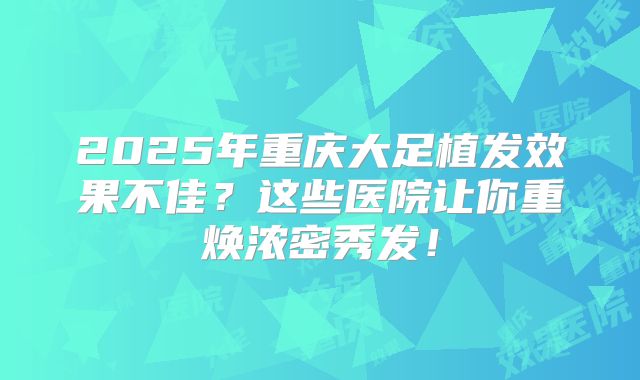 2025年重庆大足植发效果不佳？这些医院让你重焕浓密秀发！