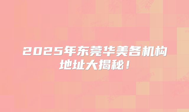 2025年东莞华美各机构地址大揭秘！