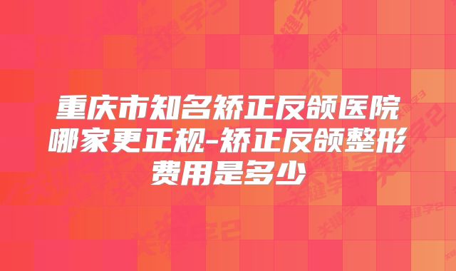重庆市知名矫正反颌医院哪家更正规-矫正反颌整形费用是多少