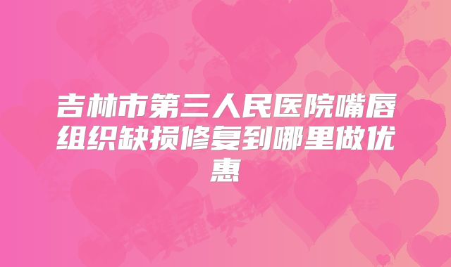 吉林市第三人民医院嘴唇组织缺损修复到哪里做优惠