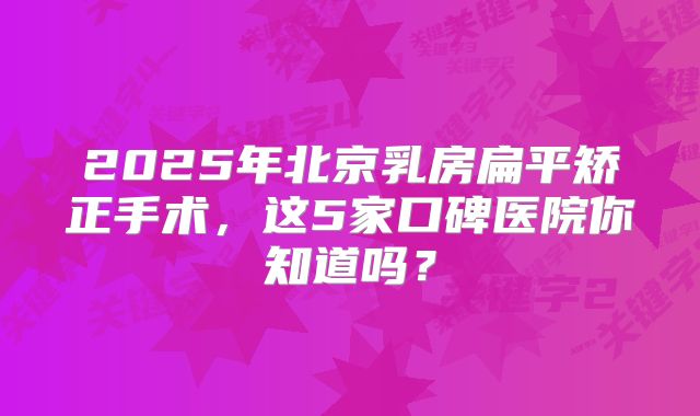 2025年北京乳房扁平矫正手术，这5家口碑医院你知道吗？