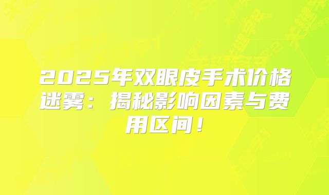 2025年双眼皮手术价格迷雾：揭秘影响因素与费用区间！