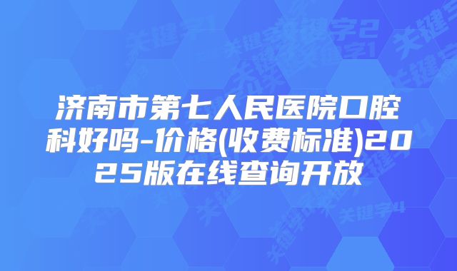 济南市第七人民医院口腔科好吗-价格(收费标准)2025版在线查询开放