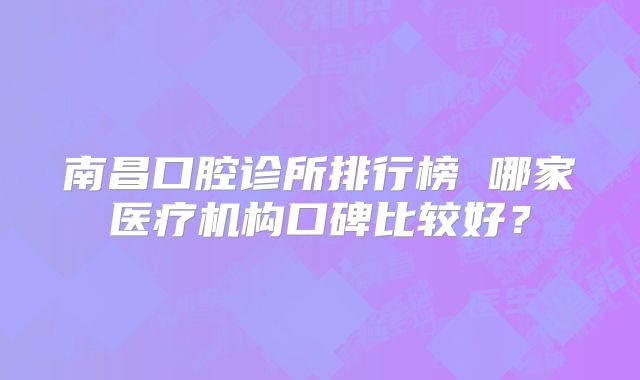 南昌口腔诊所排行榜 哪家医疗机构口碑比较好？