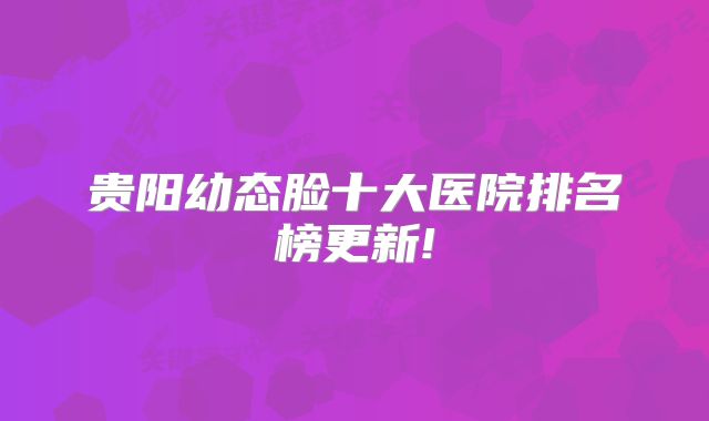 贵阳幼态脸十大医院排名榜更新!