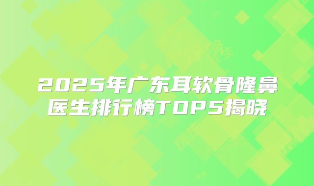2025年广东耳软骨隆鼻医生排行榜TOP5揭晓
