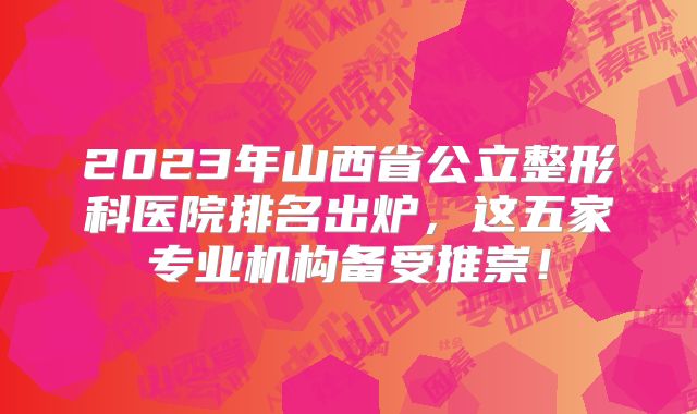 2023年山西省公立整形科医院排名出炉，这五家专业机构备受推崇！
