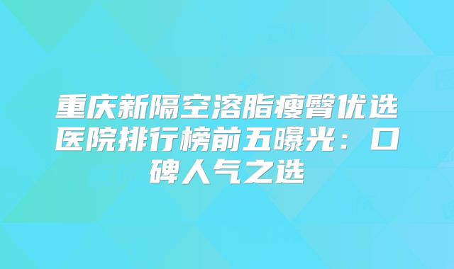 重庆新隔空溶脂瘦臀优选医院排行榜前五曝光：口碑人气之选