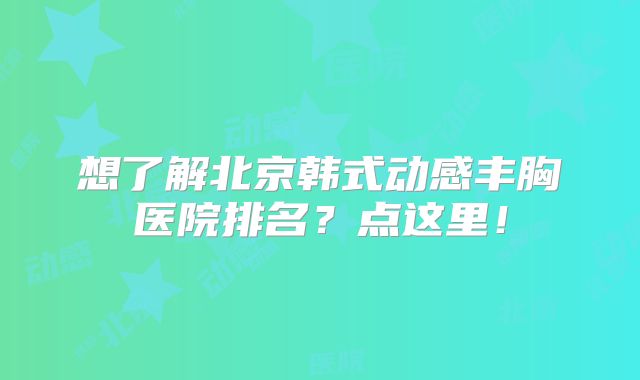 想了解北京韩式动感丰胸医院排名？点这里！