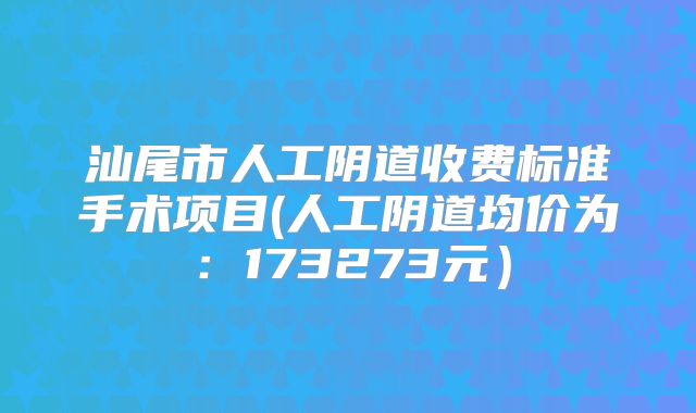 汕尾市人工阴道收费标准手术项目(人工阴道均价为：173273元）