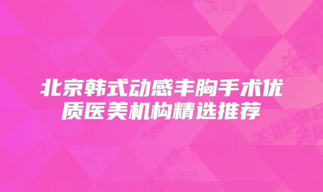 北京韩式动感丰胸手术优质医美机构精选推荐