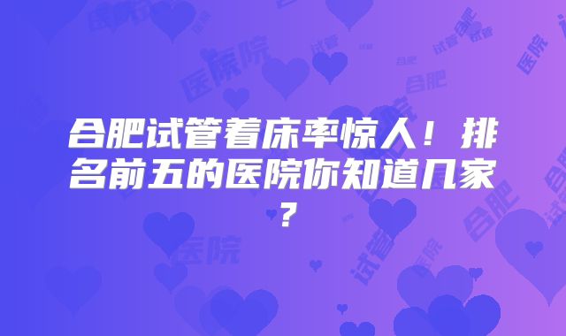 合肥试管着床率惊人！排名前五的医院你知道几家？