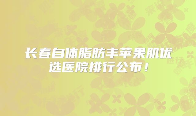 长春自体脂肪丰苹果肌优选医院排行公布！