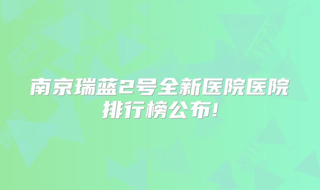 南京瑞蓝2号全新医院医院排行榜公布!