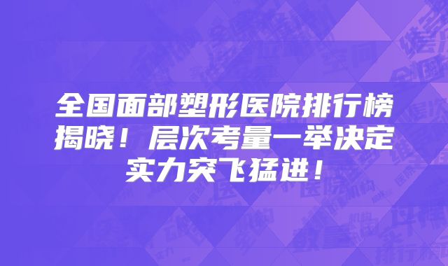 全国面部塑形医院排行榜揭晓！层次考量一举决定实力突飞猛进！