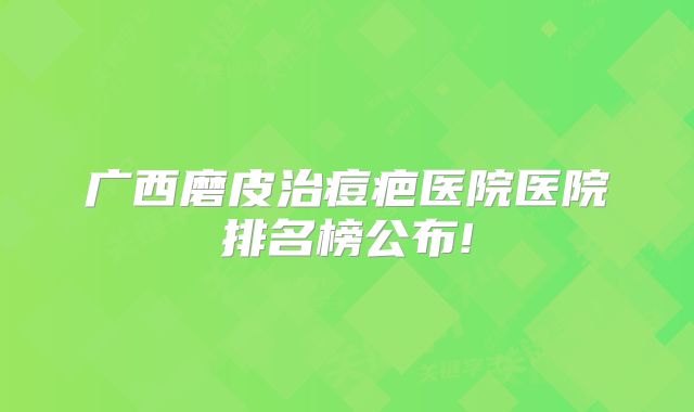 广西磨皮治痘疤医院医院排名榜公布!