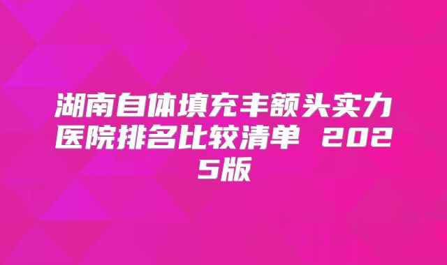 湖南自体填充丰额头实力医院排名比较清单 2025版