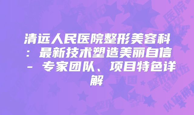 清远人民医院整形美容科：最新技术塑造美丽自信 - 专家团队、项目特色详解