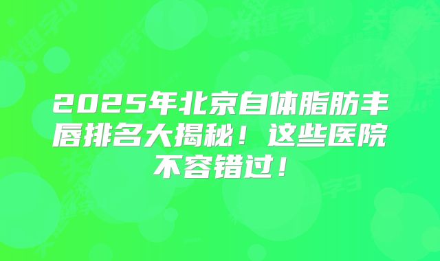 2025年北京自体脂肪丰唇排名大揭秘！这些医院不容错过！