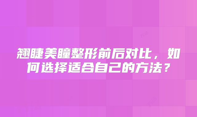 翘睫美瞳整形前后对比，如何选择适合自己的方法？