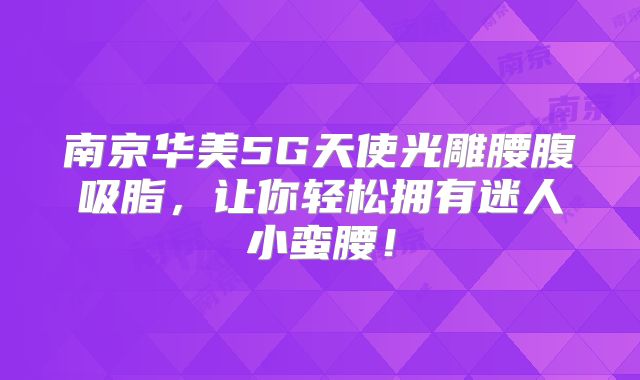 南京华美5G天使光雕腰腹吸脂，让你轻松拥有迷人小蛮腰！
