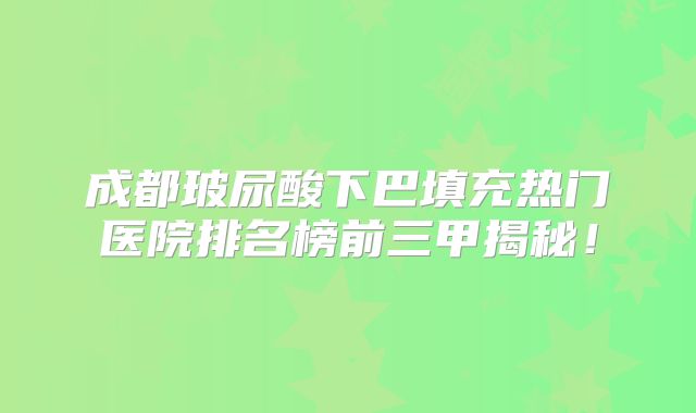 成都玻尿酸下巴填充热门医院排名榜前三甲揭秘！
