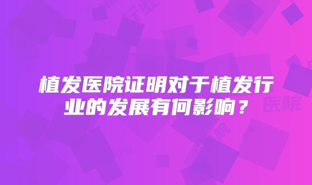 植发医院证明对于植发行业的发展有何影响？