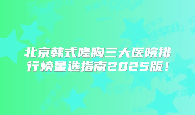 北京韩式隆胸三大医院排行榜星选指南2025版！