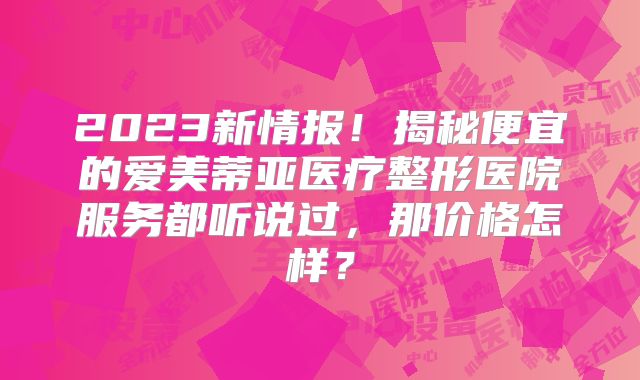2023新情报！揭秘便宜的爱美蒂亚医疗整形医院服务都听说过，那价格怎样？