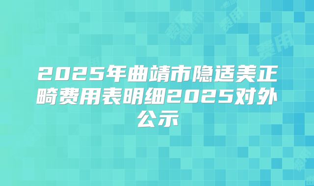 2025年曲靖市隐适美正畸费用表明细2025对外公示