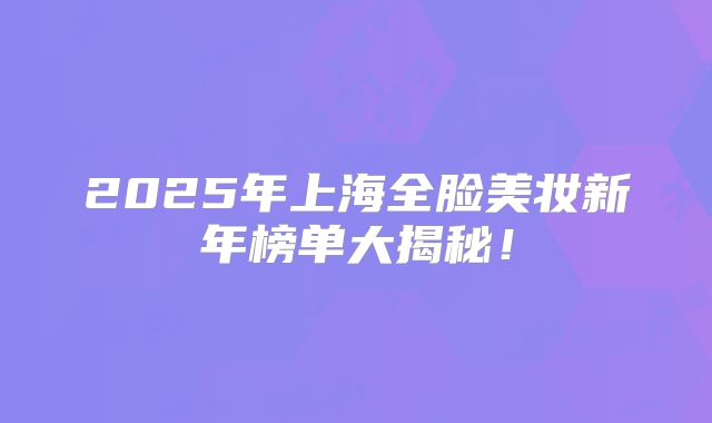 2025年上海全脸美妆新年榜单大揭秘！