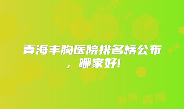 青海丰胸医院排名榜公布，哪家好!