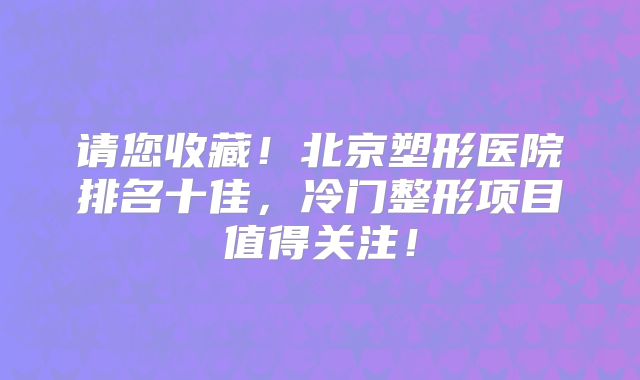 请您收藏！北京塑形医院排名十佳，冷门整形项目值得关注！