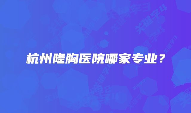 杭州隆胸医院哪家专业？