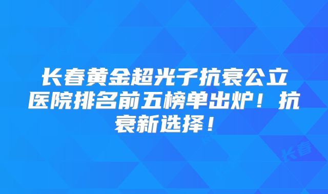 长春黄金超光子抗衰公立医院排名前五榜单出炉！抗衰新选择！