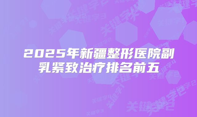 2025年新疆整形医院副乳紧致治疗排名前五