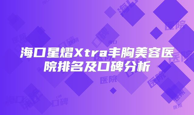 海口星熠Xtra丰胸美容医院排名及口碑分析