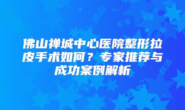 佛山禅城中心医院整形拉皮手术如何？专家推荐与成功案例解析