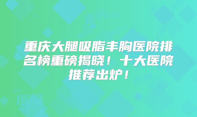 重庆大腿吸脂丰胸医院排名榜重磅揭晓！十大医院推荐出炉！