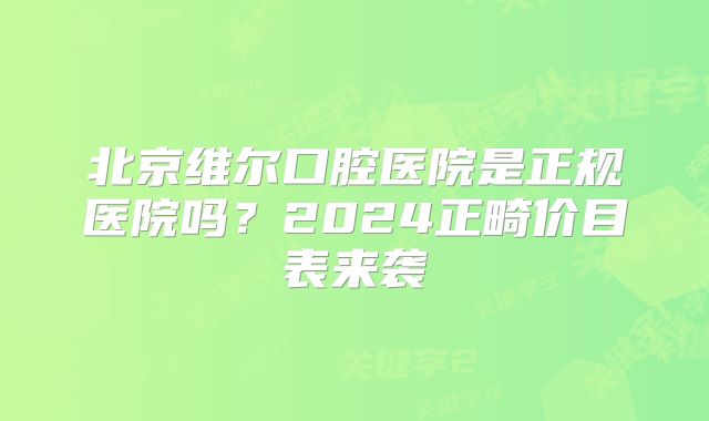 北京维尔口腔医院是正规医院吗？2024正畸价目表来袭