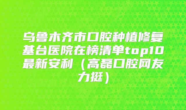 乌鲁木齐市口腔种植修复基台医院在榜清单top10最新安利（高磊口腔网友力挺）