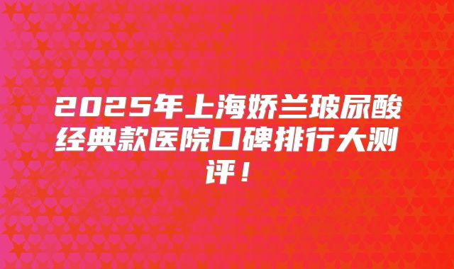 2025年上海娇兰玻尿酸经典款医院口碑排行大测评！