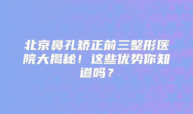 北京鼻孔矫正前三整形医院大揭秘！这些优势你知道吗？